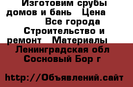  Изготовим срубы домов и бань › Цена ­ 1 000 - Все города Строительство и ремонт » Материалы   . Ленинградская обл.,Сосновый Бор г.